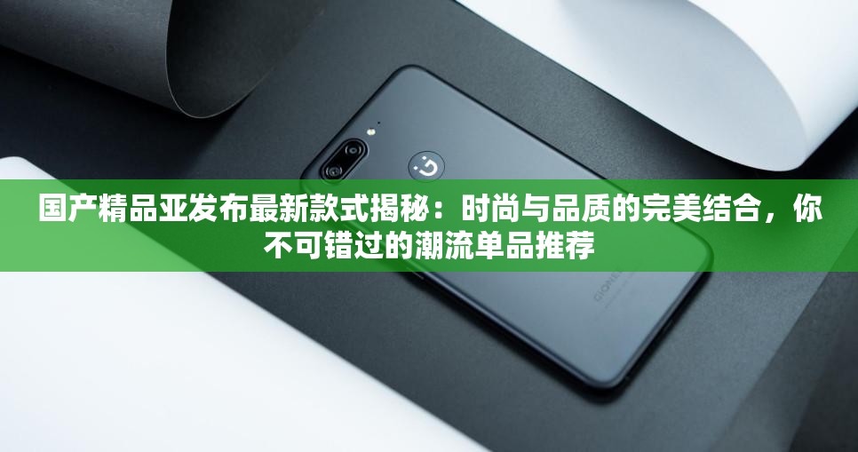 国产精品亚发布最新款式揭秘：时尚与品质的完美结合，你不可错过的潮流单品推荐