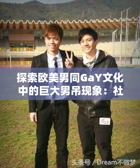探索欧美男同GaY文化中的巨大男吊现象：社会认知与个体体验深度解析
