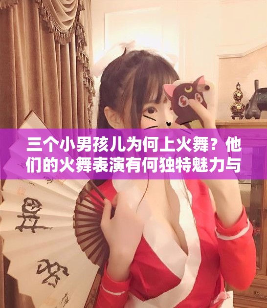 三个小男孩儿为何上火舞？他们的火舞表演有何独特魅力与亮点？