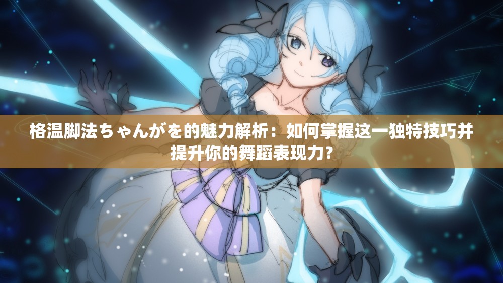 格温脚法ちゃんがを的魅力解析：如何掌握这一独特技巧并提升你的舞蹈表现力？