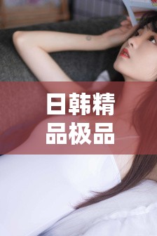 日韩精品极品视频在线观看免费：高清流畅体验，最新热门影视一网打尽