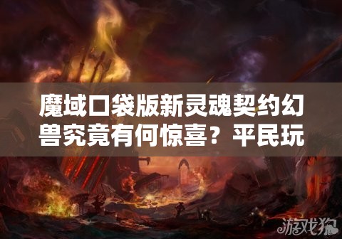 魔域口袋版新灵魂契约幻兽究竟有何惊喜？平民玩家能否迎来终极福利？