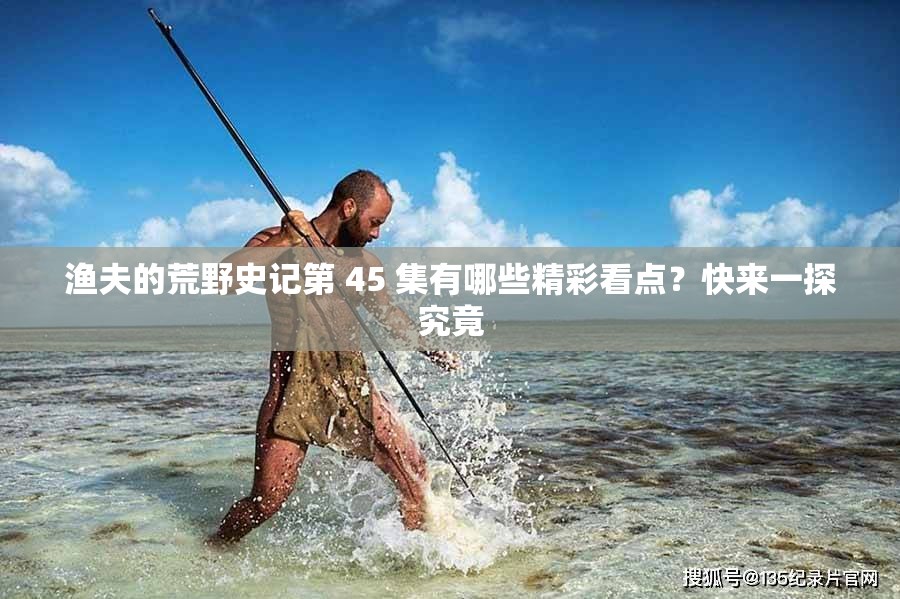 渔夫的荒野史记第 45 集有哪些精彩看点？快来一探究竟