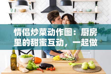 情侣炒菜动作图：厨房里的甜蜜互动，一起做饭的幸福时刻