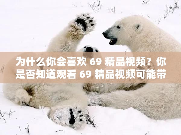 为什么你会喜欢 69 精品视频？你是否知道观看 69 精品视频可能带来的风险？