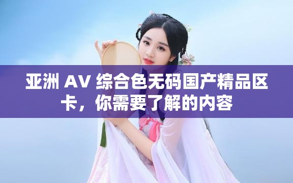 亚洲 AV 综合色无码国产精品区卡，你需要了解的内容