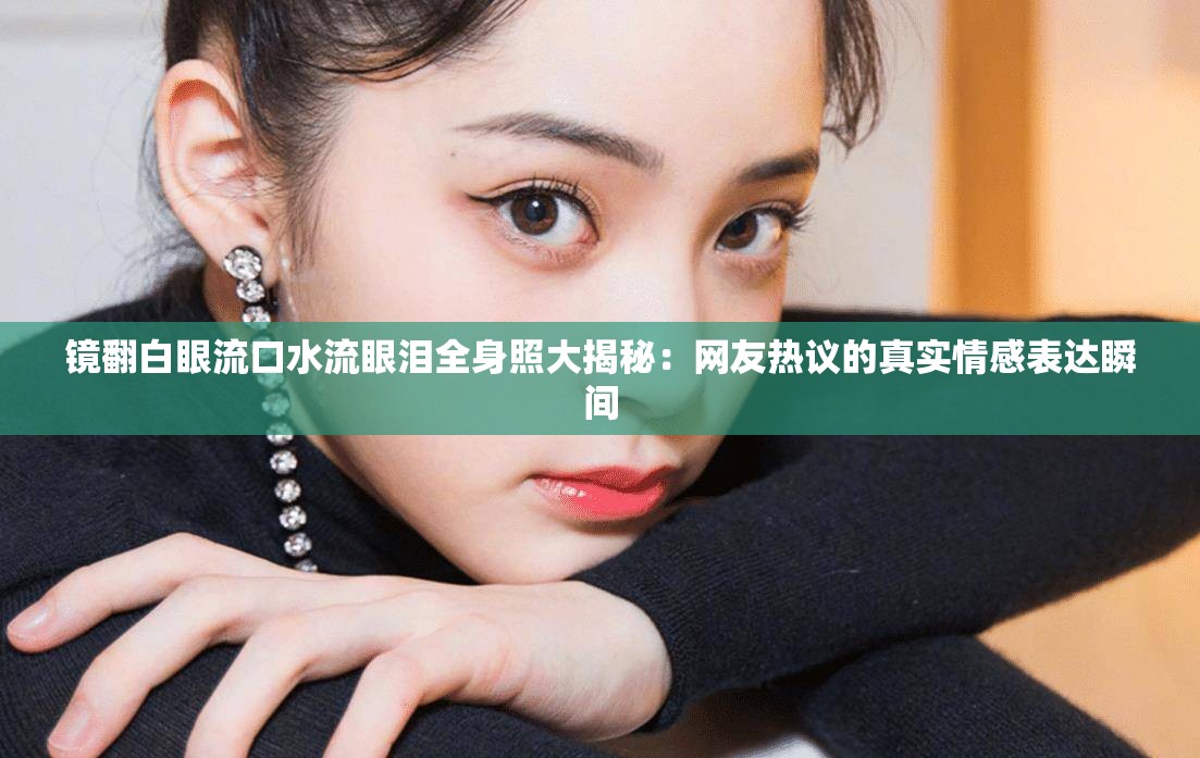 镜翻白眼流口水流眼泪全身照大揭秘：网友热议的真实情感表达瞬间
