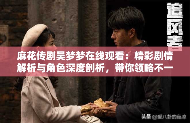 麻花传剧吴梦梦在线观看：精彩剧情解析与角色深度剖析，带你领略不一样的戏剧魅力