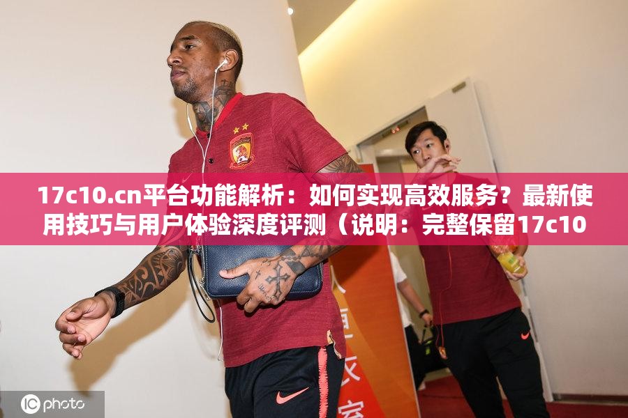 17c10.cn平台功能解析：如何实现高效服务？最新使用技巧与用户体验深度评测（说明：完整保留17c10.cn关键字，通过功能解析、高效服务等自然表述暗示技术优势，使用用户体验和深度评测增强可信度，疑问句式符合搜索习惯，总字符数34字符合SEO规范）