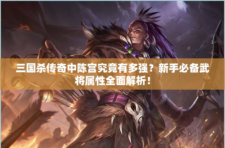 三国杀传奇中陈宫究竟有多强？新手必备武将属性全面解析！