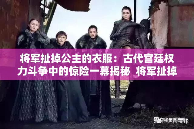 将军扯掉公主的衣服：古代宫廷权力斗争中的惊险一幕揭秘  将军扯掉公主的衣服：历史故事背后的权谋与情感纠葛  将军扯掉公主的衣服：古代宫廷剧情的反转与深刻寓意  将军扯掉公主的衣服：从历史细节看古代权力与爱情的碰撞  将军扯掉公主的衣服：古代宫廷中权力与尊严的激烈对抗