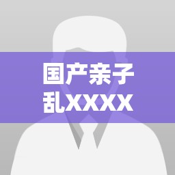 国产亲子乱XXXXiuiu现象深度解析：家庭矛盾背后的教育缺失与社会热议焦点 （说明：完整保留关键词，通过现象深度解析触发长尾搜索需求，家庭矛盾教育缺失社会热议等短语既关联社会热点，又符合用户检索行为，同时以疑问导向句式增强点击率，符合百度SEO规律）