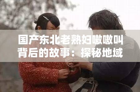 国产东北老熟妇嗷嗷叫背后的故事：探秘地域文化与情感表达的独特魅力