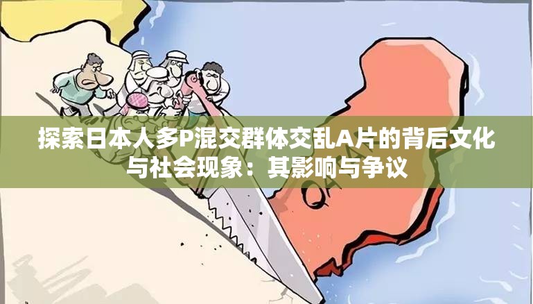 探索日本人多P混交群体交乱A片的背后文化与社会现象：其影响与争议