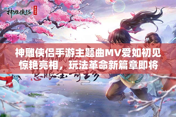 神雕侠侣手游主题曲MV爱如初见惊艳亮相，玩法革命新篇章即将开启？