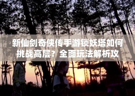 新仙剑奇侠传手游锁妖塔如何挑战高层？全面玩法解析攻略来袭