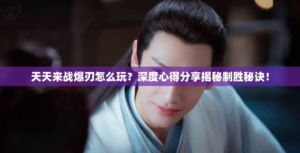 天天来战爆刃怎么玩？深度心得分享揭秘制胜秘诀！