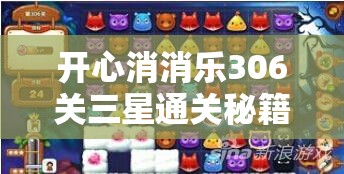 开心消消乐306关三星通关秘籍大揭秘，未来玩法将迎革命性变革？
