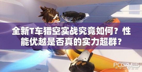 全新T车猎空实战究竟如何？性能优越是否真的实力超群？