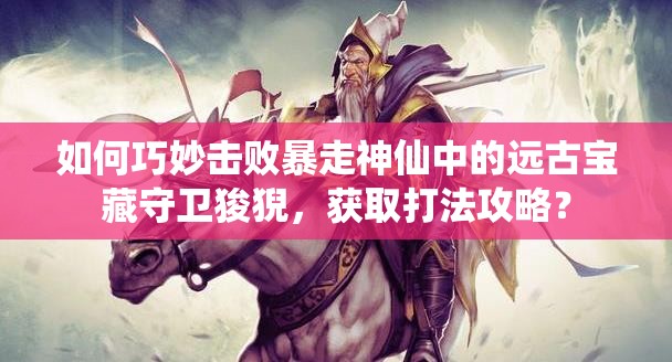 如何巧妙击败暴走神仙中的远古宝藏守卫狻猊，获取打法攻略？