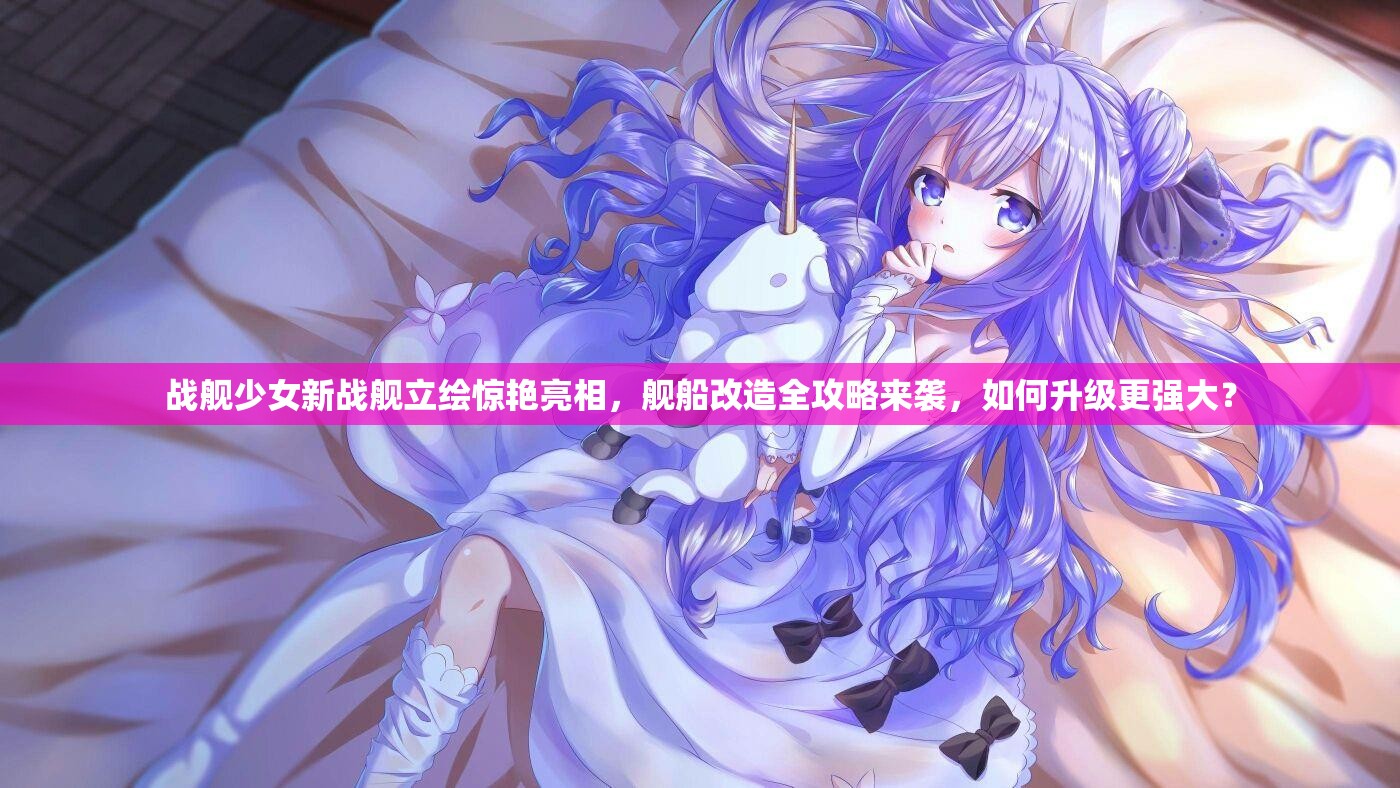 战舰少女新战舰立绘惊艳亮相，舰船改造全攻略来袭，如何升级更强大？