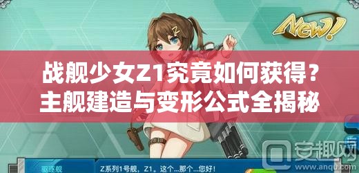 战舰少女Z1究竟如何获得？主舰建造与变形公式全揭秘！