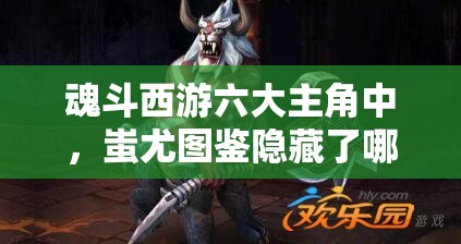 魂斗西游六大主角中，蚩尤图鉴隐藏了哪些不为人知的秘密？