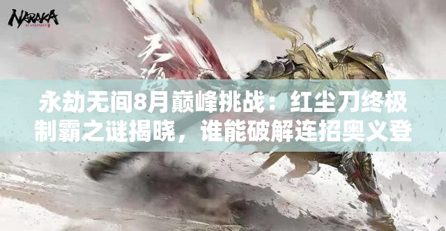 永劫无间8月巅峰挑战：红尘刀终极制霸之谜揭晓，谁能破解连招奥义登顶战神之巅？