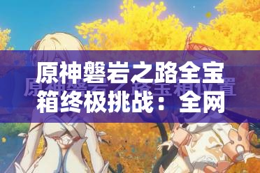 原神磐岩之路全宝箱终极挑战：全网最全刷新位置攻略，助你精准扫荡不留遗漏